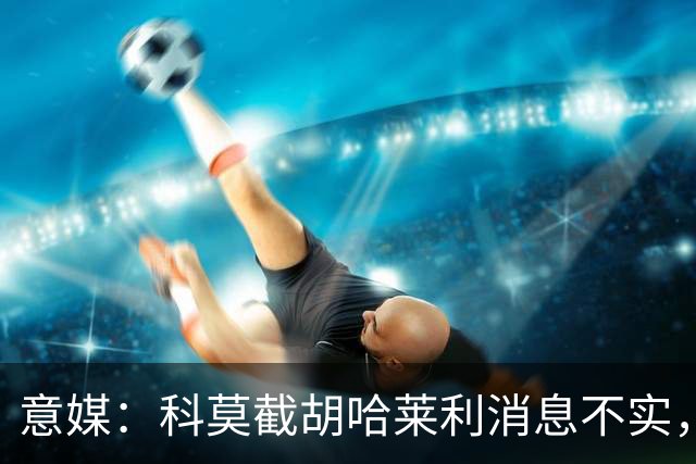 意媒：科莫截胡哈莱利消息不实，是圣吉罗斯为跟国米抬价放的消息